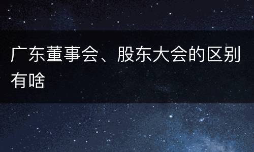 广东董事会、股东大会的区别有啥