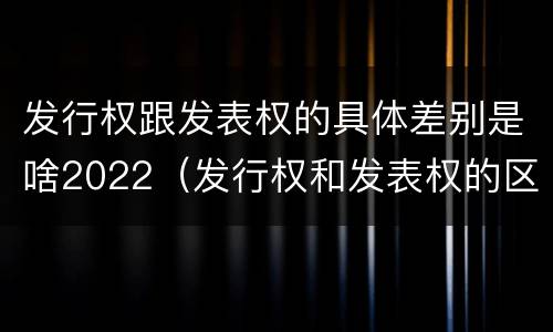 发行权跟发表权的具体差别是啥2022（发行权和发表权的区别）