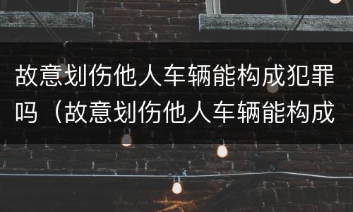 故意划伤他人车辆能构成犯罪吗（故意划伤他人车辆能构成犯罪吗判几年）