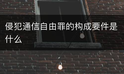 侵犯通信自由罪的构成要件是什么