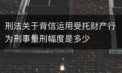 刑法关于背信运用受托财产行为刑事量刑幅度是多少