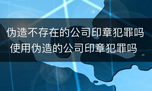 伪造不存在的公司印章犯罪吗 使用伪造的公司印章犯罪吗