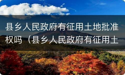 县乡人民政府有征用土地批准权吗（县乡人民政府有征用土地批准权吗为什么）