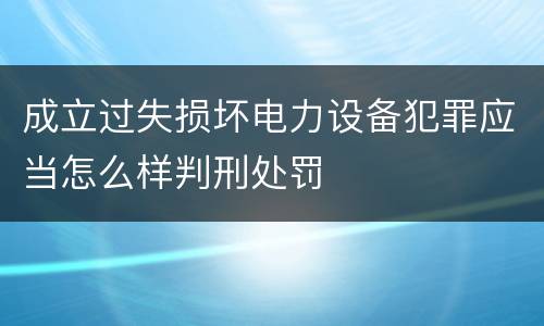 成立过失损坏电力设备犯罪应当怎么样判刑处罚