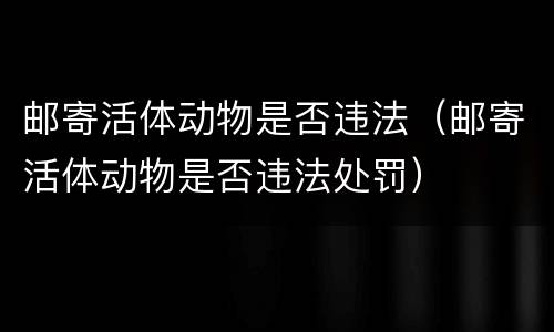 邮寄活体动物是否违法（邮寄活体动物是否违法处罚）
