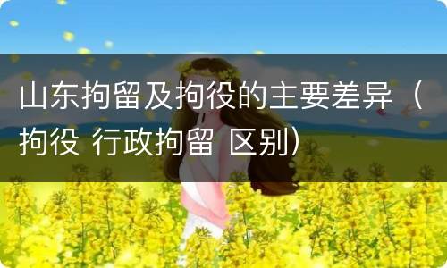 山东拘留及拘役的主要差异（拘役 行政拘留 区别）