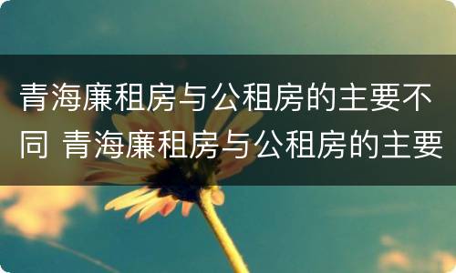 青海廉租房与公租房的主要不同 青海廉租房与公租房的主要不同点