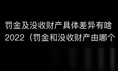 罚金及没收财产具体差异有啥2022（罚金和没收财产由哪个机关执行）