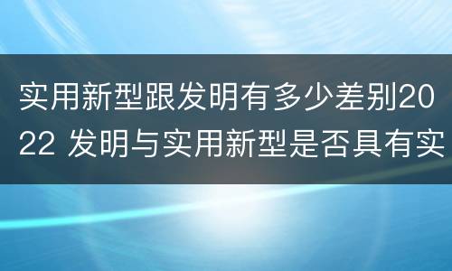 实用新型跟发明有多少差别2022 发明与实用新型是否具有实用性