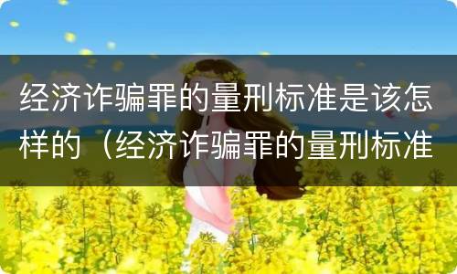 经济诈骗罪的量刑标准是该怎样的（经济诈骗罪的量刑标准是该怎样的判刑）