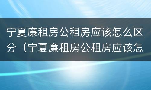 宁夏廉租房公租房应该怎么区分（宁夏廉租房公租房应该怎么区分的）