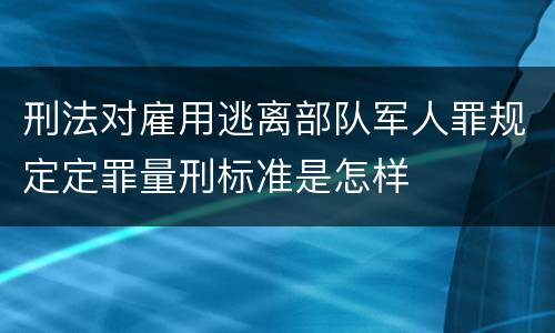 刑法对雇用逃离部队军人罪规定定罪量刑标准是怎样