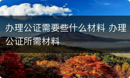 办理公证需要些什么材料 办理公证所需材料