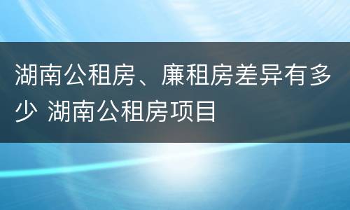 湖南公租房、廉租房差异有多少 湖南公租房项目
