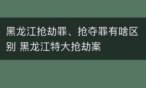 黑龙江抢劫罪、抢夺罪有啥区别 黑龙江特大抢劫案
