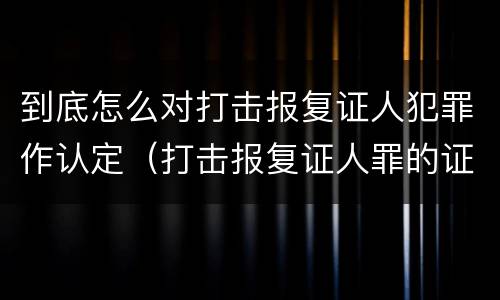 到底怎么对打击报复证人犯罪作认定（打击报复证人罪的证人范围）