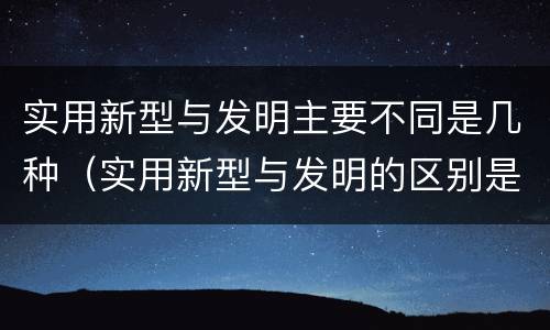 实用新型与发明主要不同是几种（实用新型与发明的区别是什么）