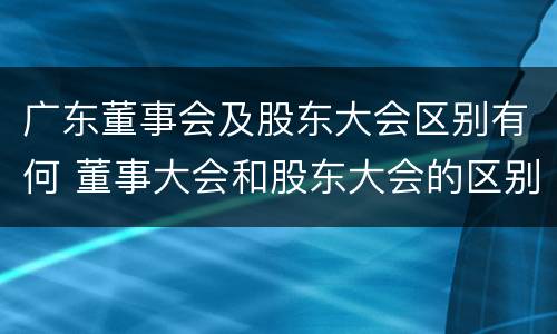 广东董事会及股东大会区别有何 董事大会和股东大会的区别