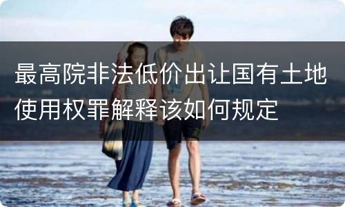 最高院非法低价出让国有土地使用权罪解释该如何规定