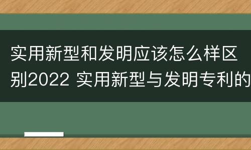 实用新型和发明应该怎么样区别2022 实用新型与发明专利的区别有哪些