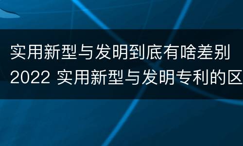 实用新型与发明到底有啥差别2022 实用新型与发明专利的区别有哪些