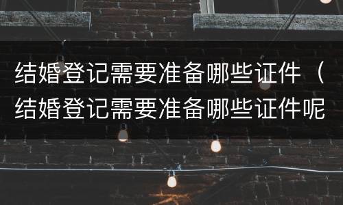 结婚登记需要准备哪些证件（结婚登记需要准备哪些证件呢）