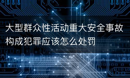大型群众性活动重大安全事故构成犯罪应该怎么处罚