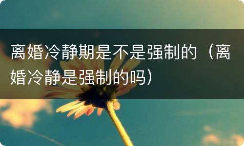 离婚冷静期是不是强制的（离婚冷静是强制的吗）