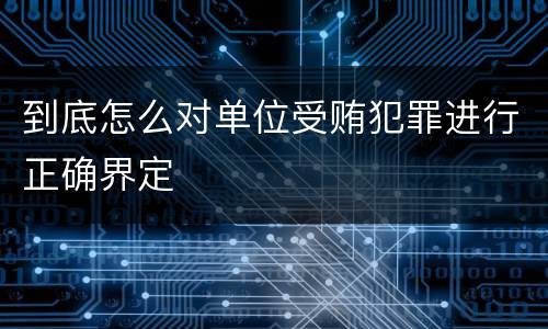 到底怎么对单位受贿犯罪进行正确界定