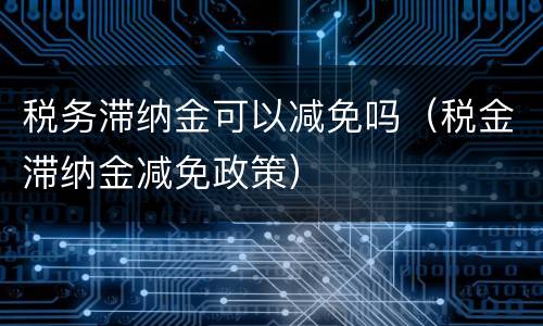 税务滞纳金可以减免吗（税金滞纳金减免政策）