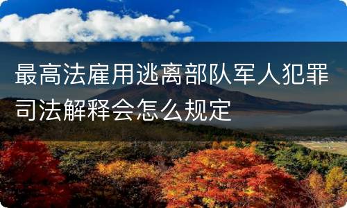 最高法雇用逃离部队军人犯罪司法解释会怎么规定