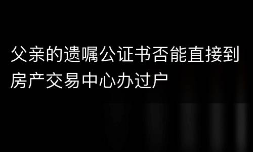 父亲的遗嘱公证书否能直接到房产交易中心办过户
