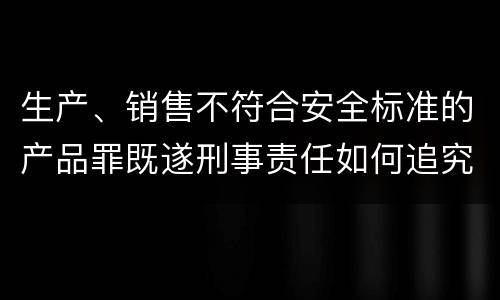 生产、销售不符合安全标准的产品罪既遂刑事责任如何追究