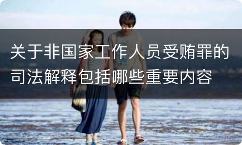 关于非国家工作人员受贿罪的司法解释包括哪些重要内容