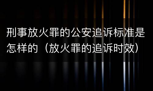 刑事放火罪的公安追诉标准是怎样的（放火罪的追诉时效）