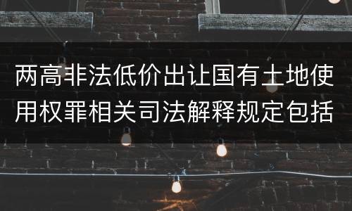 两高非法低价出让国有土地使用权罪相关司法解释规定包括什么重要内容