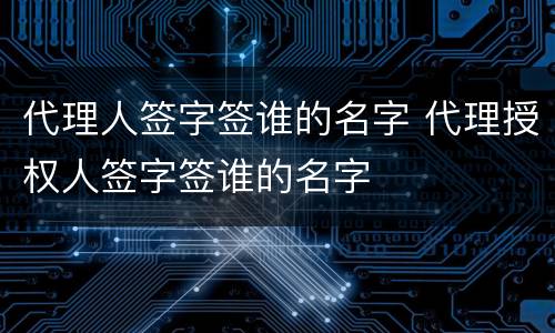 代理人签字签谁的名字 代理授权人签字签谁的名字