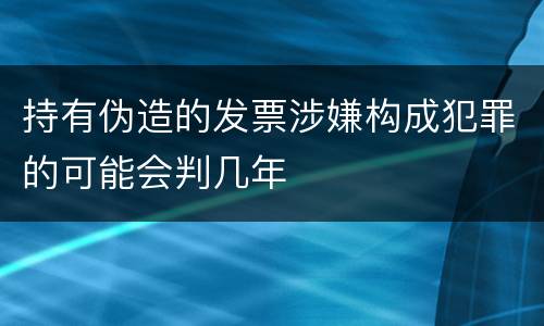 持有伪造的发票涉嫌构成犯罪的可能会判几年
