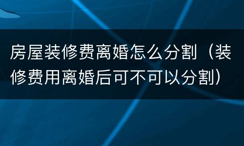 房屋装修费离婚怎么分割（装修费用离婚后可不可以分割）
