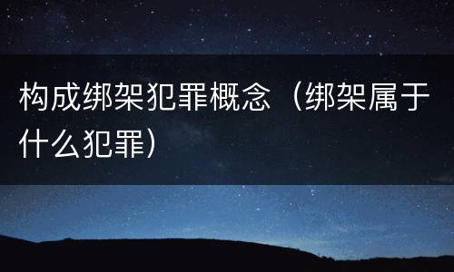 构成绑架犯罪概念（绑架属于什么犯罪）