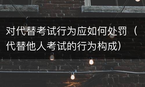 对代替考试行为应如何处罚（代替他人考试的行为构成）