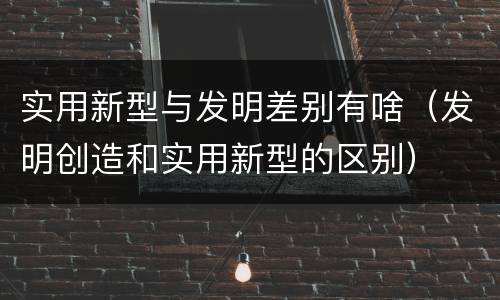 实用新型与发明差别有啥（发明创造和实用新型的区别）