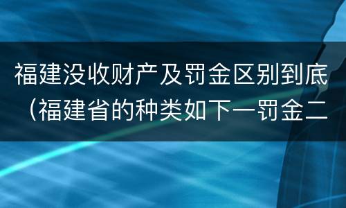 福建没收财产及罚金区别到底（福建省的种类如下一罚金二什么三没收财产）
