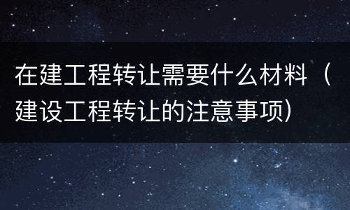 在建工程转让需要什么材料（建设工程转让的注意事项）