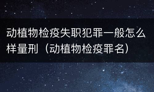 动植物检疫失职犯罪一般怎么样量刑（动植物检疫罪名）