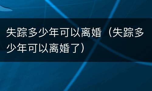 失踪多少年可以离婚（失踪多少年可以离婚了）