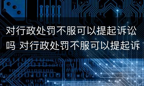 对行政处罚不服可以提起诉讼吗 对行政处罚不服可以提起诉讼吗法院
