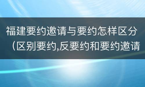 福建要约邀请与要约怎样区分（区别要约,反要约和要约邀请）
