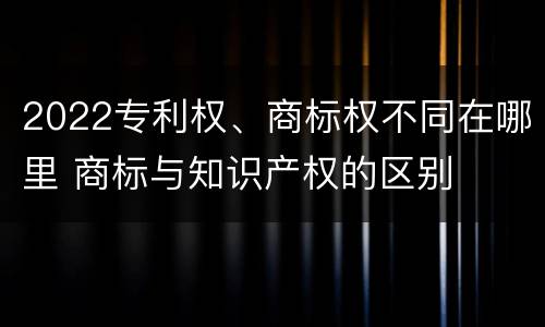 2022专利权、商标权不同在哪里 商标与知识产权的区别