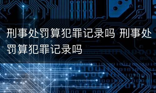 刑事处罚算犯罪记录吗 刑事处罚算犯罪记录吗
